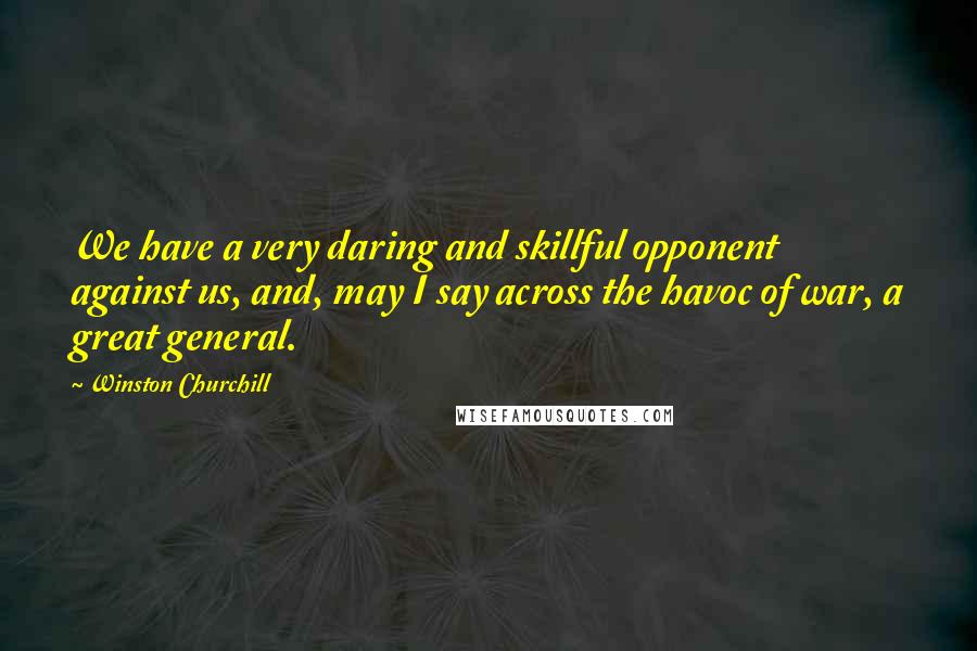 Winston Churchill Quotes: We have a very daring and skillful opponent against us, and, may I say across the havoc of war, a great general.