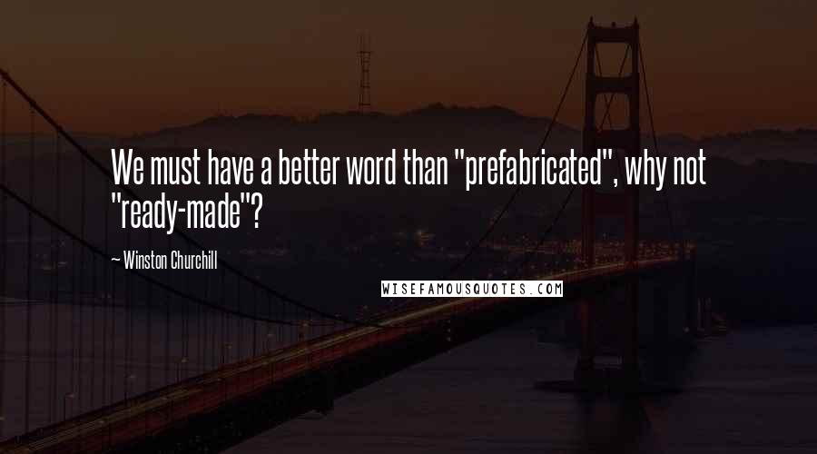 Winston Churchill Quotes: We must have a better word than "prefabricated", why not "ready-made"?