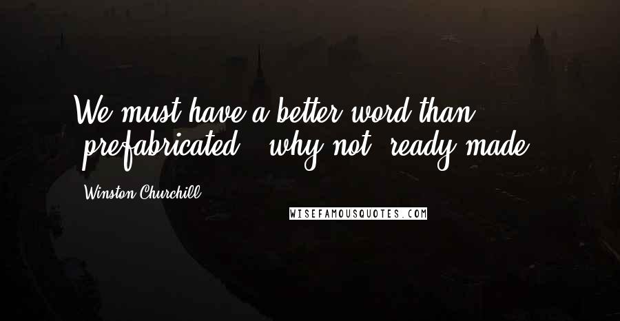 Winston Churchill Quotes: We must have a better word than "prefabricated", why not "ready-made"?