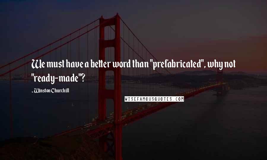 Winston Churchill Quotes: We must have a better word than "prefabricated", why not "ready-made"?