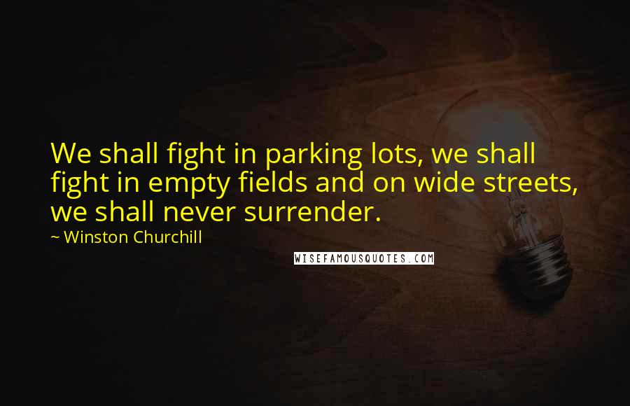 Winston Churchill Quotes: We shall fight in parking lots, we shall fight in empty fields and on wide streets, we shall never surrender.