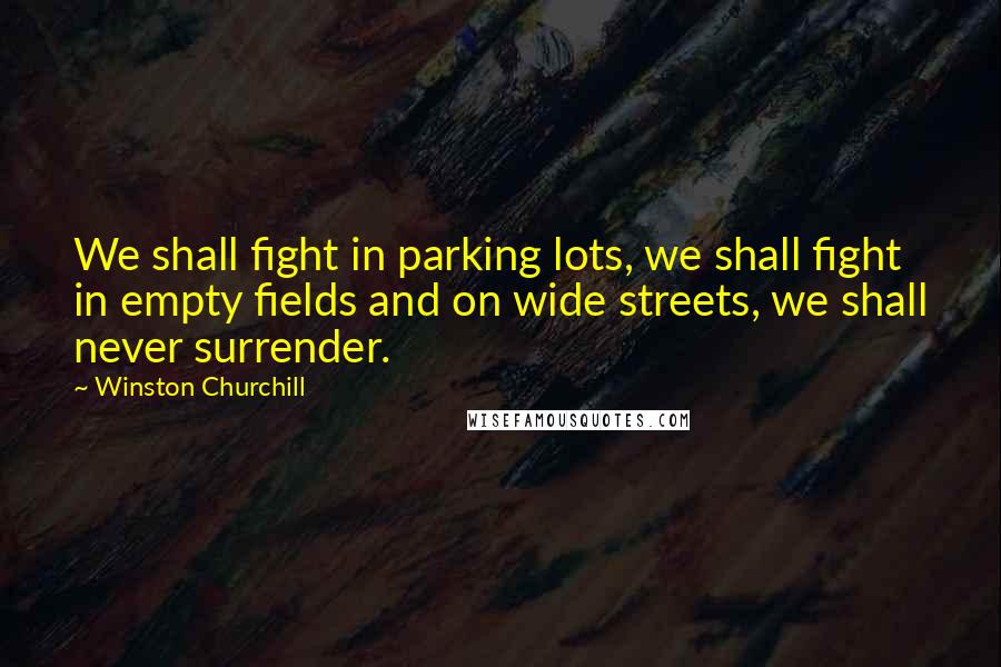 Winston Churchill Quotes: We shall fight in parking lots, we shall fight in empty fields and on wide streets, we shall never surrender.