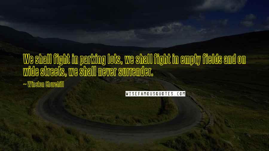 Winston Churchill Quotes: We shall fight in parking lots, we shall fight in empty fields and on wide streets, we shall never surrender.