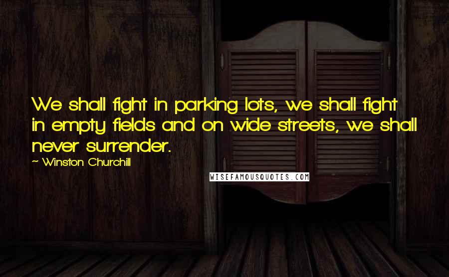 Winston Churchill Quotes: We shall fight in parking lots, we shall fight in empty fields and on wide streets, we shall never surrender.