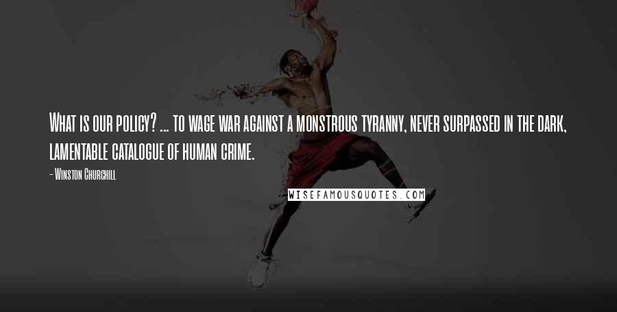 Winston Churchill Quotes: What is our policy? ... to wage war against a monstrous tyranny, never surpassed in the dark, lamentable catalogue of human crime.
