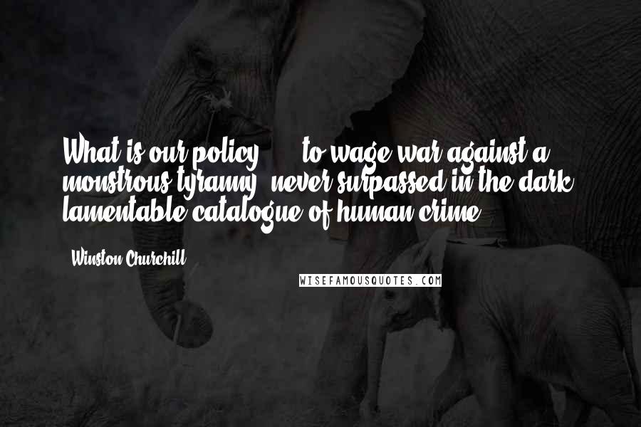 Winston Churchill Quotes: What is our policy? ... to wage war against a monstrous tyranny, never surpassed in the dark, lamentable catalogue of human crime.