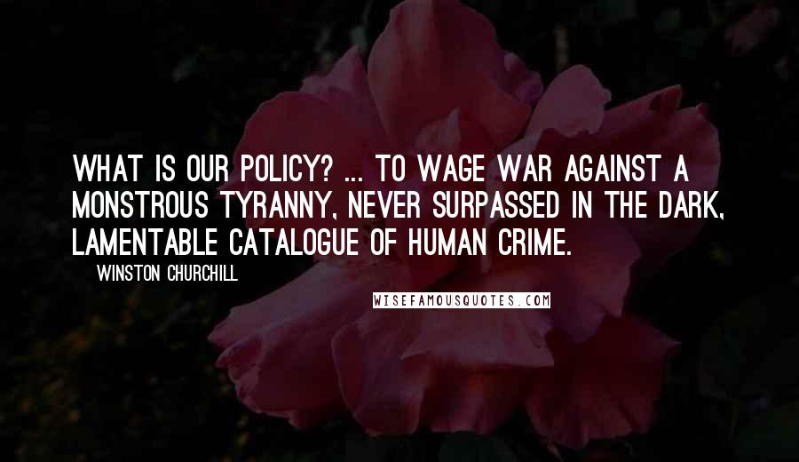 Winston Churchill Quotes: What is our policy? ... to wage war against a monstrous tyranny, never surpassed in the dark, lamentable catalogue of human crime.