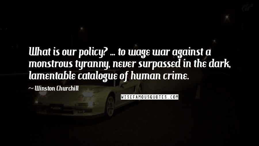 Winston Churchill Quotes: What is our policy? ... to wage war against a monstrous tyranny, never surpassed in the dark, lamentable catalogue of human crime.