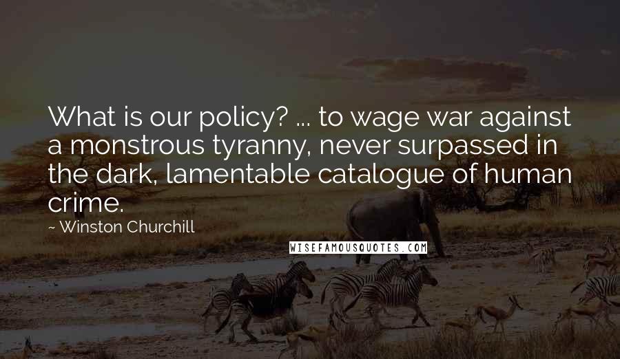 Winston Churchill Quotes: What is our policy? ... to wage war against a monstrous tyranny, never surpassed in the dark, lamentable catalogue of human crime.