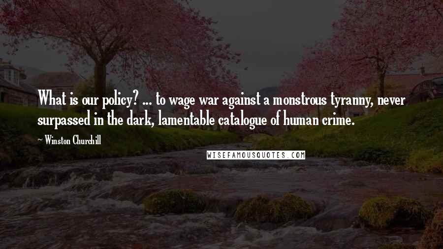 Winston Churchill Quotes: What is our policy? ... to wage war against a monstrous tyranny, never surpassed in the dark, lamentable catalogue of human crime.