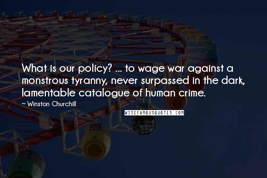 Winston Churchill Quotes: What is our policy? ... to wage war against a monstrous tyranny, never surpassed in the dark, lamentable catalogue of human crime.
