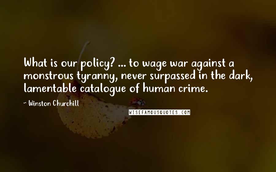Winston Churchill Quotes: What is our policy? ... to wage war against a monstrous tyranny, never surpassed in the dark, lamentable catalogue of human crime.
