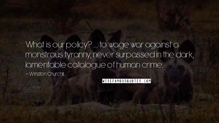 Winston Churchill Quotes: What is our policy? ... to wage war against a monstrous tyranny, never surpassed in the dark, lamentable catalogue of human crime.