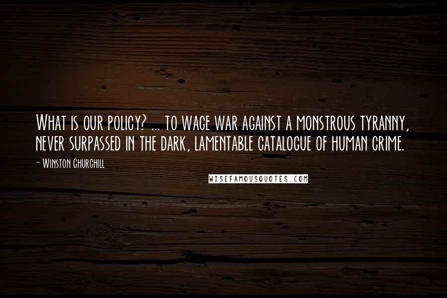 Winston Churchill Quotes: What is our policy? ... to wage war against a monstrous tyranny, never surpassed in the dark, lamentable catalogue of human crime.