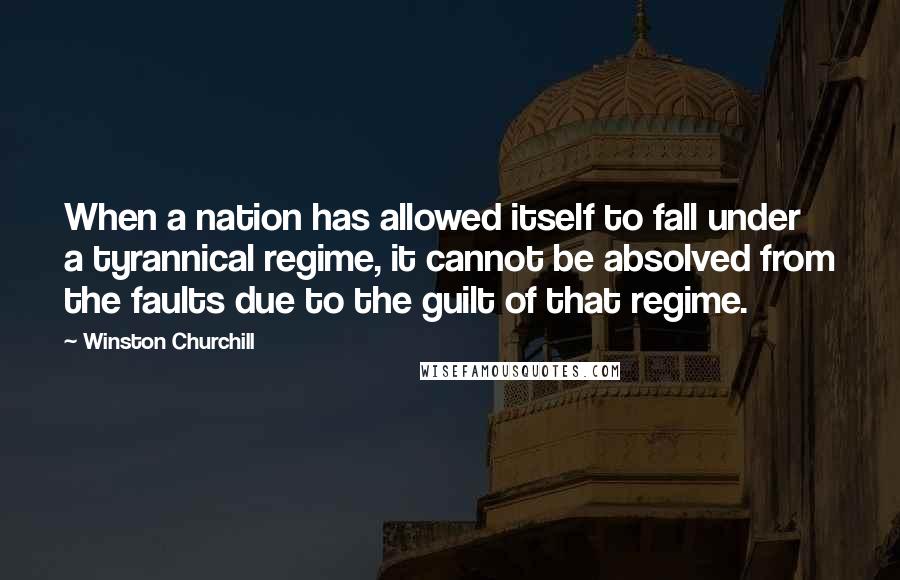 Winston Churchill Quotes: When a nation has allowed itself to fall under a tyrannical regime, it cannot be absolved from the faults due to the guilt of that regime.