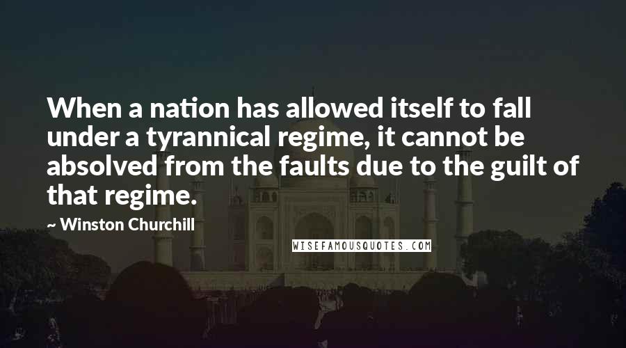 Winston Churchill Quotes: When a nation has allowed itself to fall under a tyrannical regime, it cannot be absolved from the faults due to the guilt of that regime.