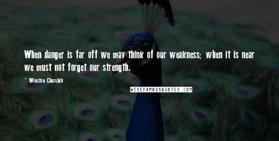 Winston Churchill Quotes: When danger is far off we may think of our weakness; when it is near we must not forget our strength.