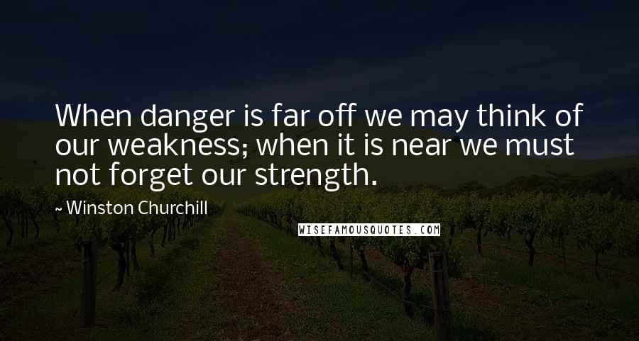 Winston Churchill Quotes: When danger is far off we may think of our weakness; when it is near we must not forget our strength.