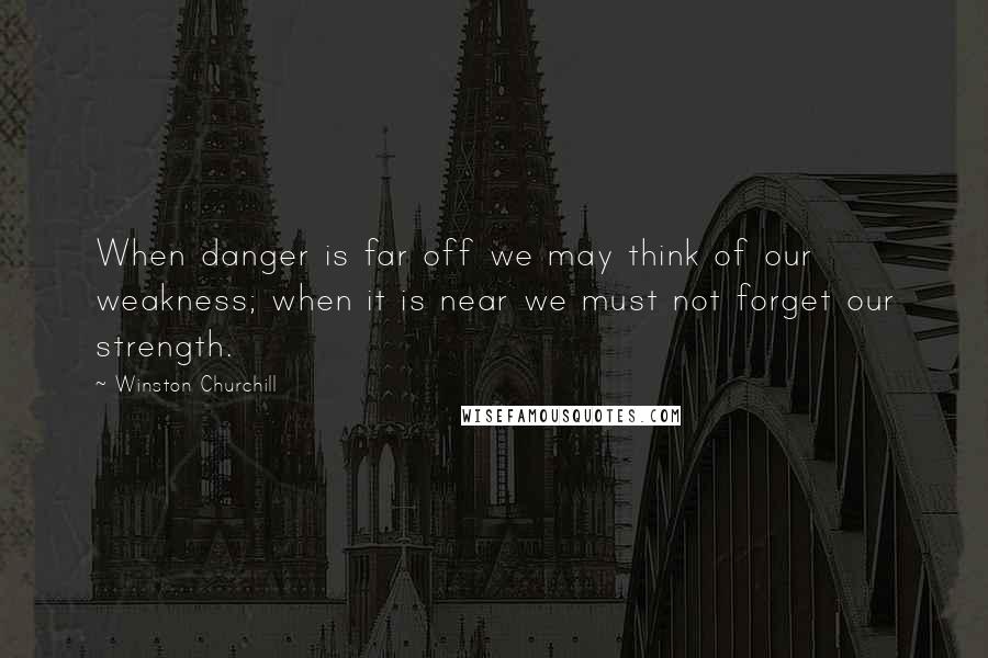 Winston Churchill Quotes: When danger is far off we may think of our weakness; when it is near we must not forget our strength.