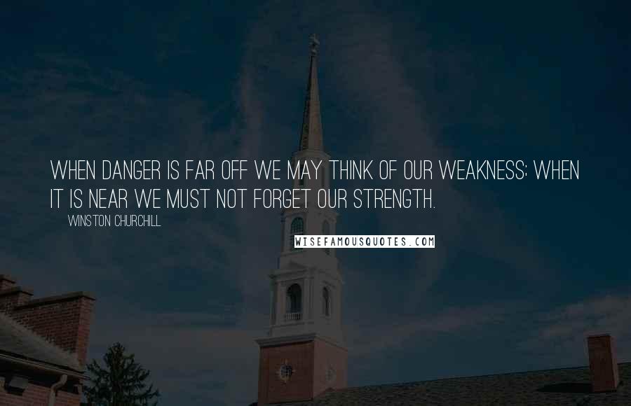 Winston Churchill Quotes: When danger is far off we may think of our weakness; when it is near we must not forget our strength.