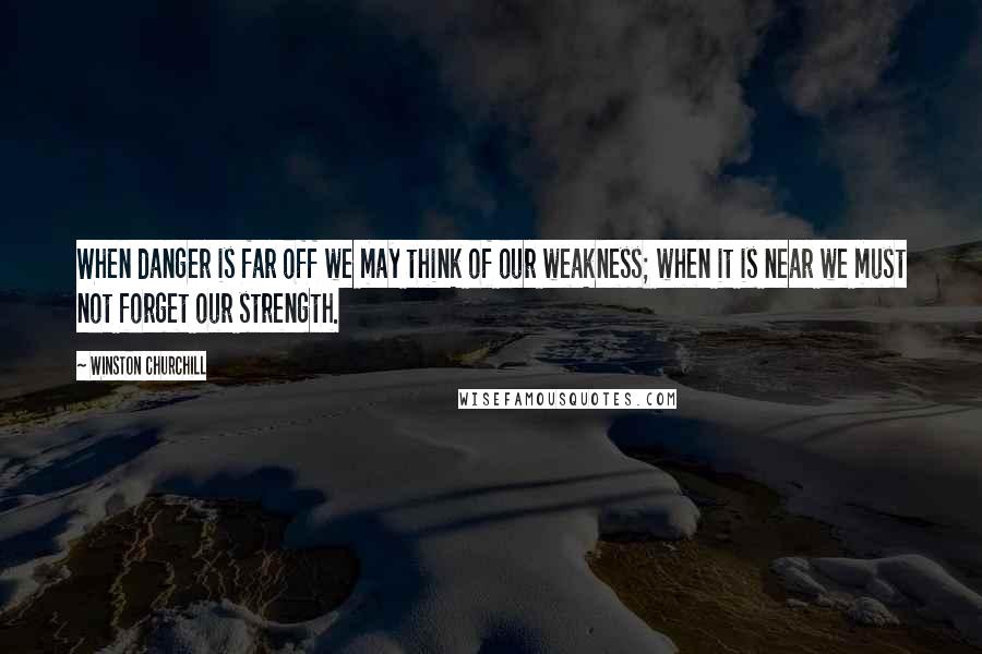Winston Churchill Quotes: When danger is far off we may think of our weakness; when it is near we must not forget our strength.