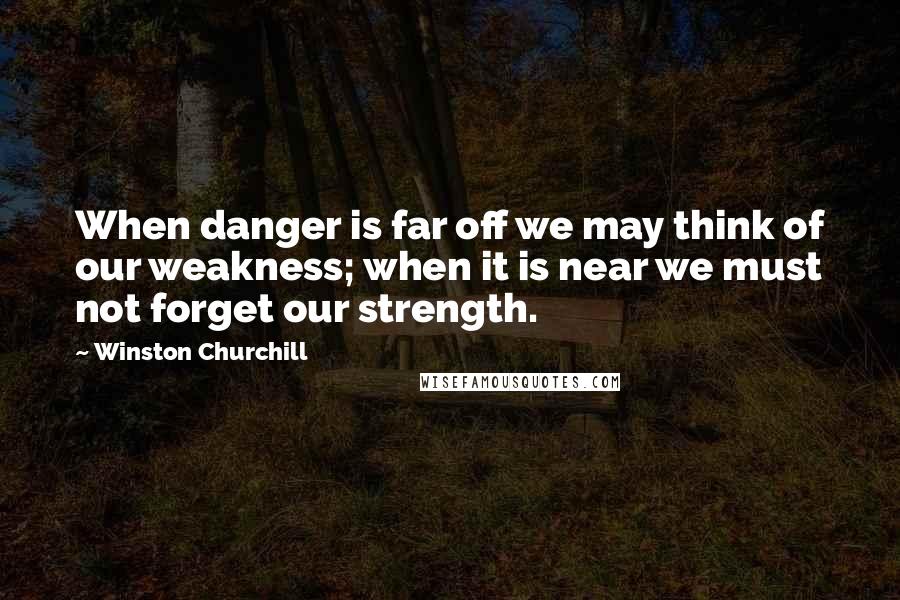 Winston Churchill Quotes: When danger is far off we may think of our weakness; when it is near we must not forget our strength.