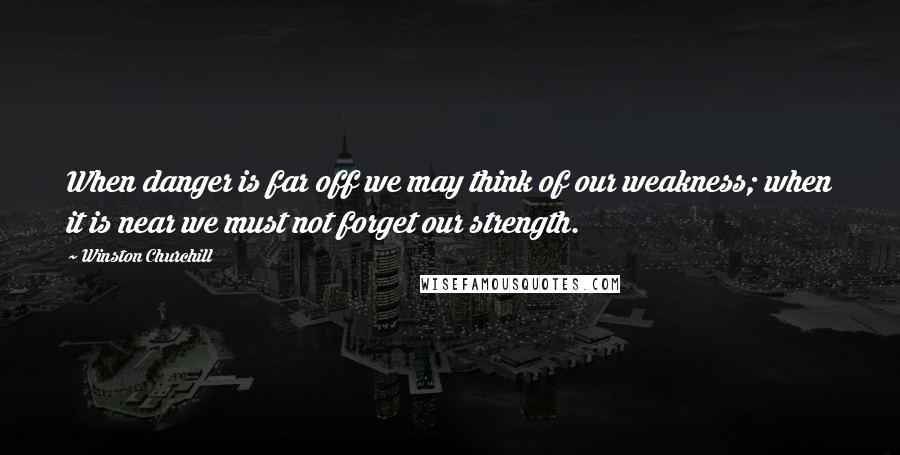 Winston Churchill Quotes: When danger is far off we may think of our weakness; when it is near we must not forget our strength.