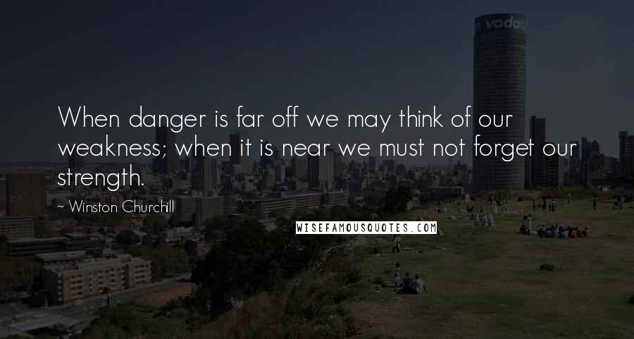 Winston Churchill Quotes: When danger is far off we may think of our weakness; when it is near we must not forget our strength.