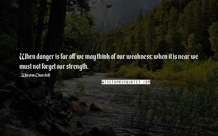 Winston Churchill Quotes: When danger is far off we may think of our weakness; when it is near we must not forget our strength.