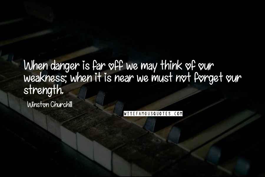 Winston Churchill Quotes: When danger is far off we may think of our weakness; when it is near we must not forget our strength.