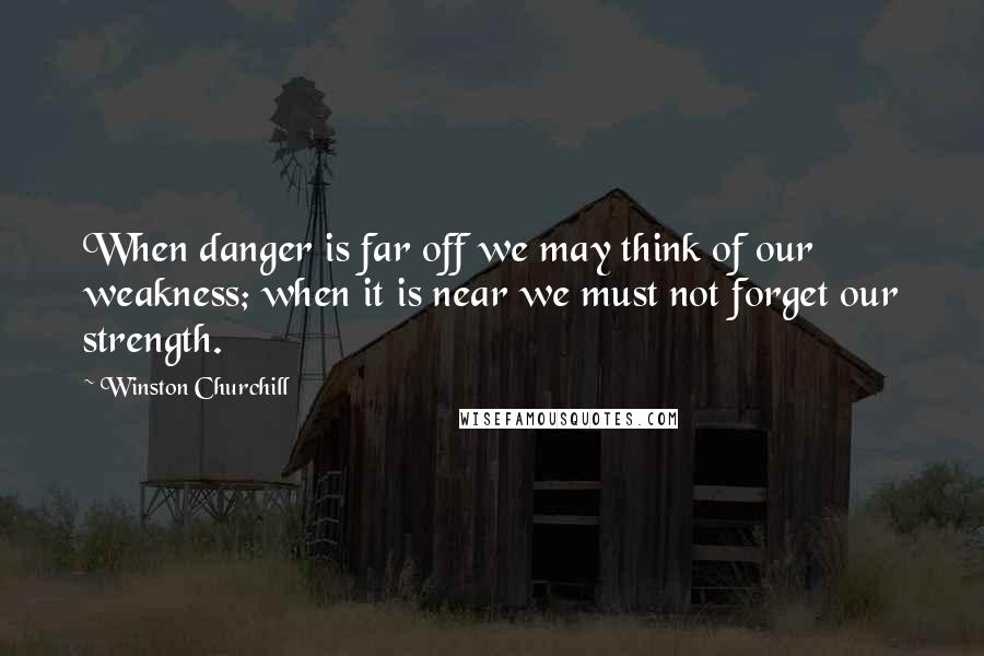 Winston Churchill Quotes: When danger is far off we may think of our weakness; when it is near we must not forget our strength.