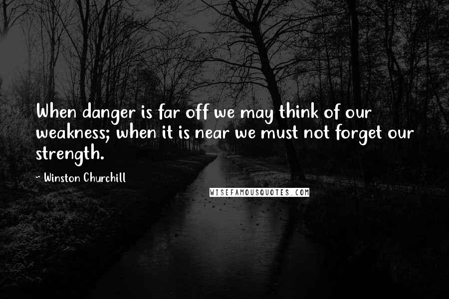 Winston Churchill Quotes: When danger is far off we may think of our weakness; when it is near we must not forget our strength.