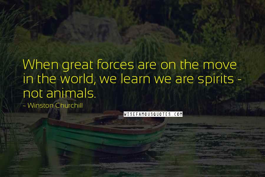 Winston Churchill Quotes: When great forces are on the move in the world, we learn we are spirits - not animals.