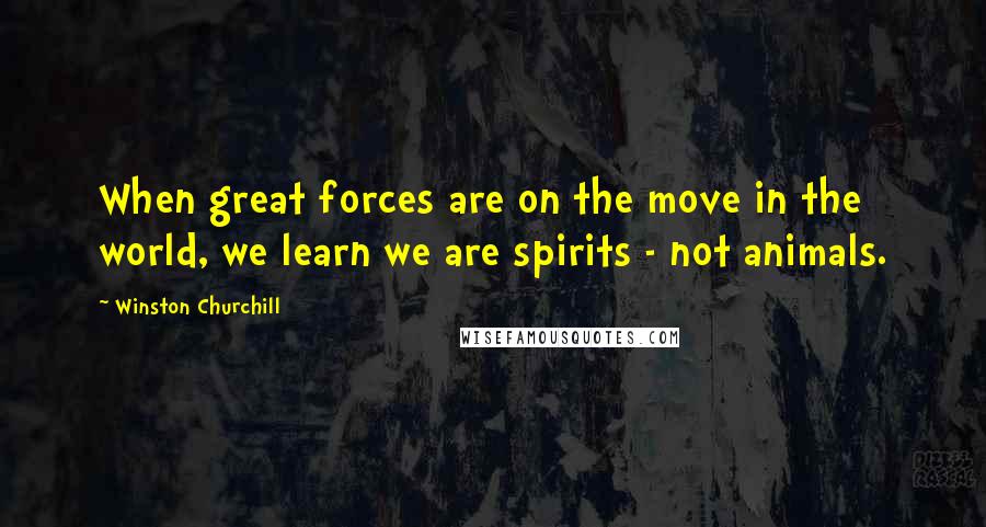 Winston Churchill Quotes: When great forces are on the move in the world, we learn we are spirits - not animals.