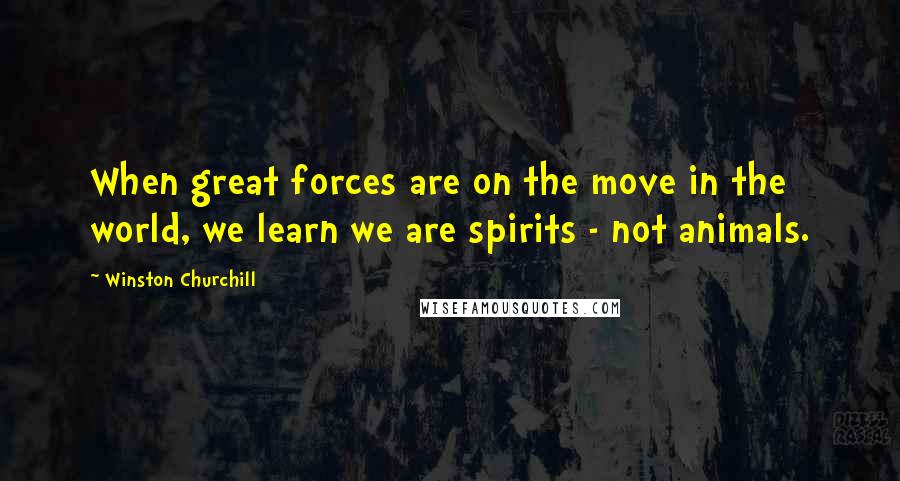 Winston Churchill Quotes: When great forces are on the move in the world, we learn we are spirits - not animals.