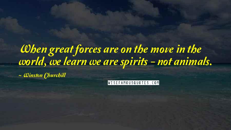 Winston Churchill Quotes: When great forces are on the move in the world, we learn we are spirits - not animals.