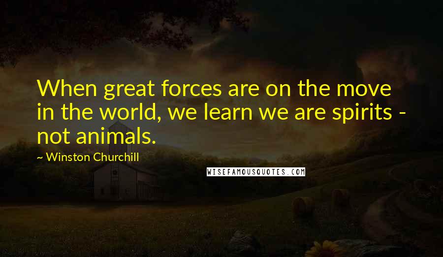 Winston Churchill Quotes: When great forces are on the move in the world, we learn we are spirits - not animals.