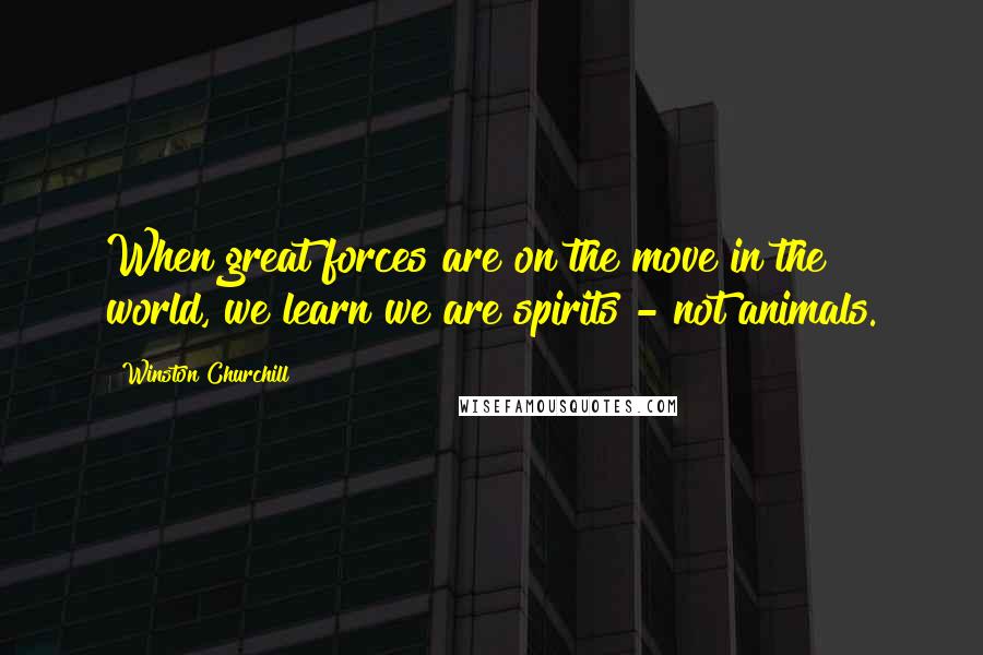 Winston Churchill Quotes: When great forces are on the move in the world, we learn we are spirits - not animals.