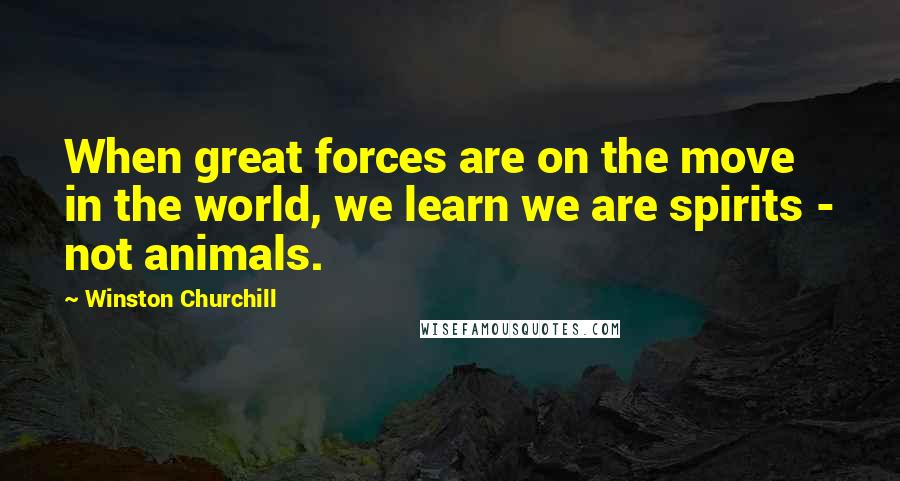 Winston Churchill Quotes: When great forces are on the move in the world, we learn we are spirits - not animals.