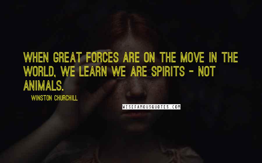 Winston Churchill Quotes: When great forces are on the move in the world, we learn we are spirits - not animals.