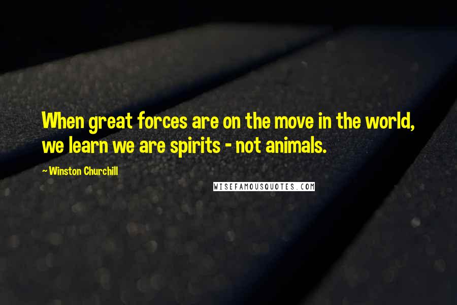 Winston Churchill Quotes: When great forces are on the move in the world, we learn we are spirits - not animals.