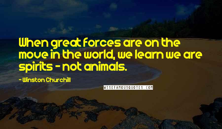 Winston Churchill Quotes: When great forces are on the move in the world, we learn we are spirits - not animals.