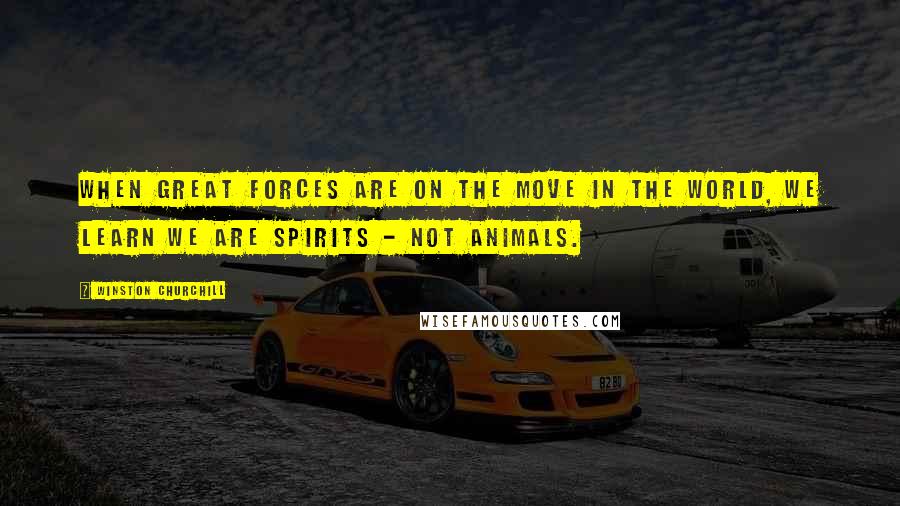 Winston Churchill Quotes: When great forces are on the move in the world, we learn we are spirits - not animals.