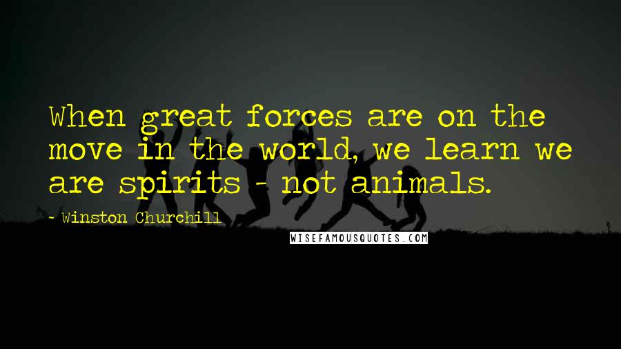 Winston Churchill Quotes: When great forces are on the move in the world, we learn we are spirits - not animals.