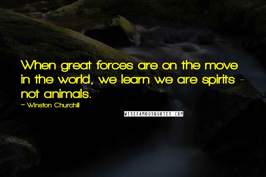 Winston Churchill Quotes: When great forces are on the move in the world, we learn we are spirits - not animals.