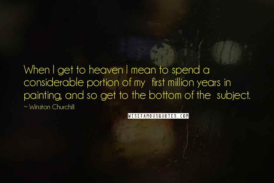 Winston Churchill Quotes: When I get to heaven I mean to spend a considerable portion of my first million years in painting, and so get to the bottom of the subject.