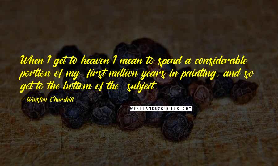 Winston Churchill Quotes: When I get to heaven I mean to spend a considerable portion of my first million years in painting, and so get to the bottom of the subject.