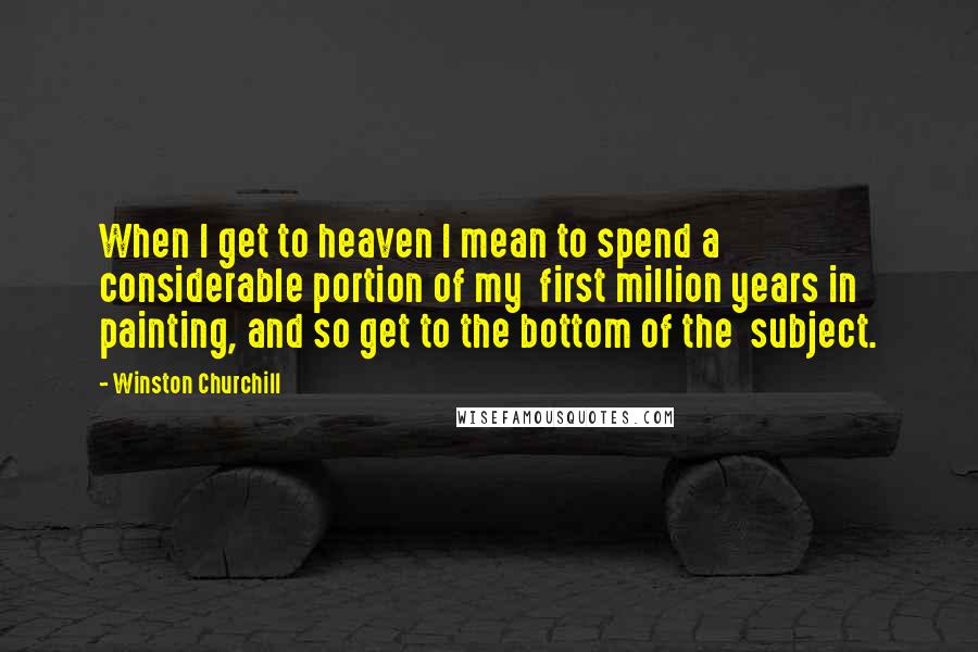 Winston Churchill Quotes: When I get to heaven I mean to spend a considerable portion of my first million years in painting, and so get to the bottom of the subject.