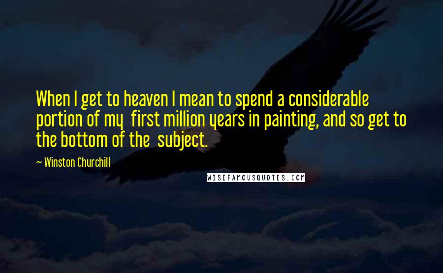 Winston Churchill Quotes: When I get to heaven I mean to spend a considerable portion of my first million years in painting, and so get to the bottom of the subject.