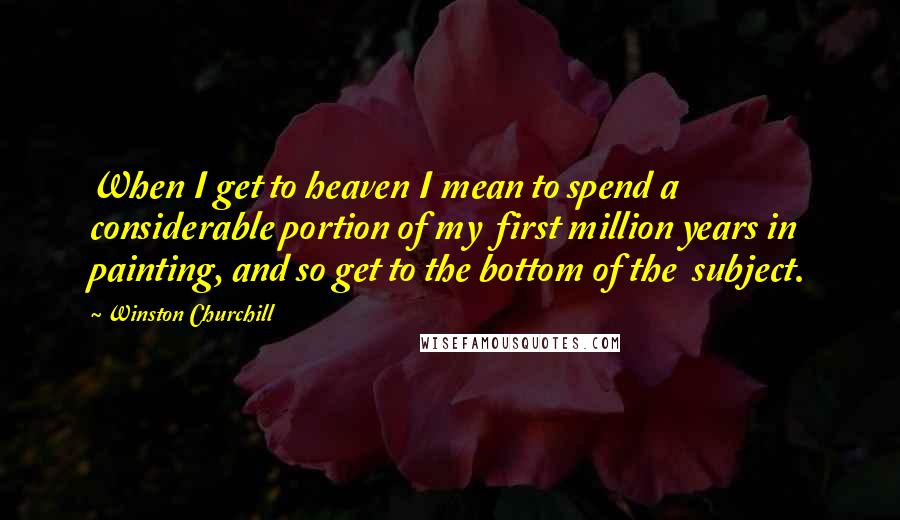 Winston Churchill Quotes: When I get to heaven I mean to spend a considerable portion of my first million years in painting, and so get to the bottom of the subject.